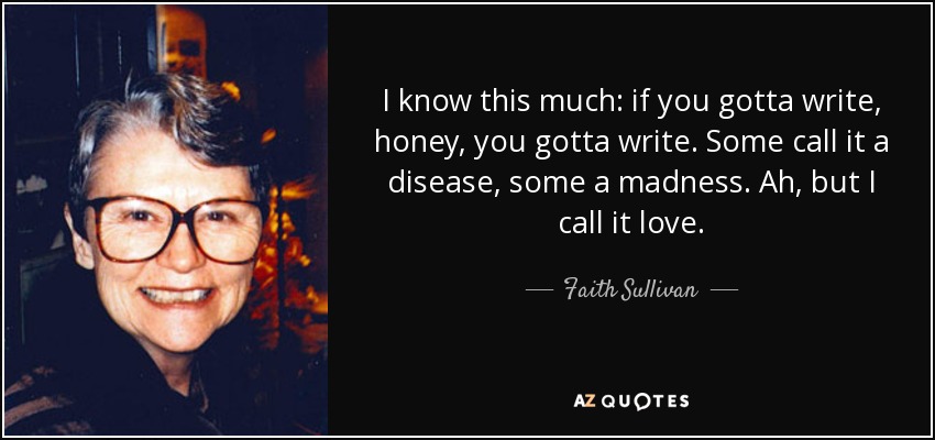 I know this much: if you gotta write, honey, you gotta write. Some call it a disease, some a madness. Ah, but I call it love. - Faith Sullivan