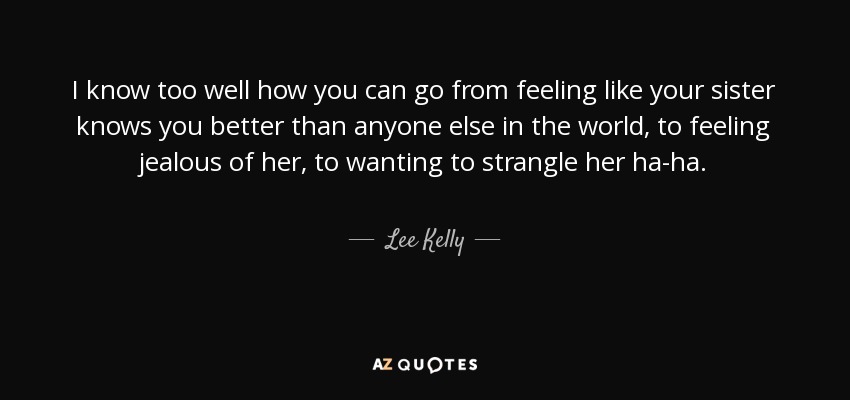 I know too well how you can go from feeling like your sister knows you better than anyone else in the world, to feeling jealous of her, to wanting to strangle her ha-ha. - Lee Kelly