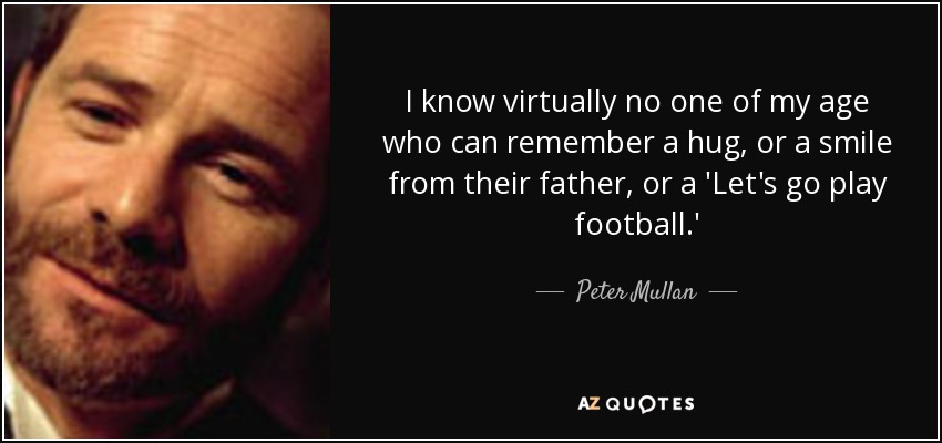 I know virtually no one of my age who can remember a hug, or a smile from their father, or a 'Let's go play football.' - Peter Mullan