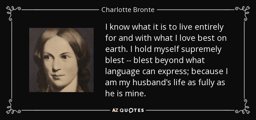 I know what it is to live entirely for and with what I love best on earth. I hold myself supremely blest -- blest beyond what language can express; because I am my husband's life as fully as he is mine. - Charlotte Bronte