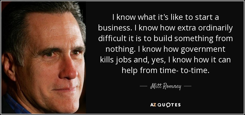 I know what it's like to start a business. I know how extra ordinarily difficult it is to build something from nothing. I know how government kills jobs and, yes, I know how it can help from time- to-time. - Mitt Romney