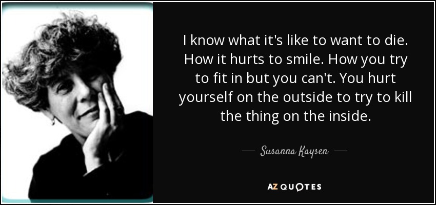 I know what it's like to want to die. How it hurts to smile. How you try to fit in but you can't. You hurt yourself on the outside to try to kill the thing on the inside. - Susanna Kaysen