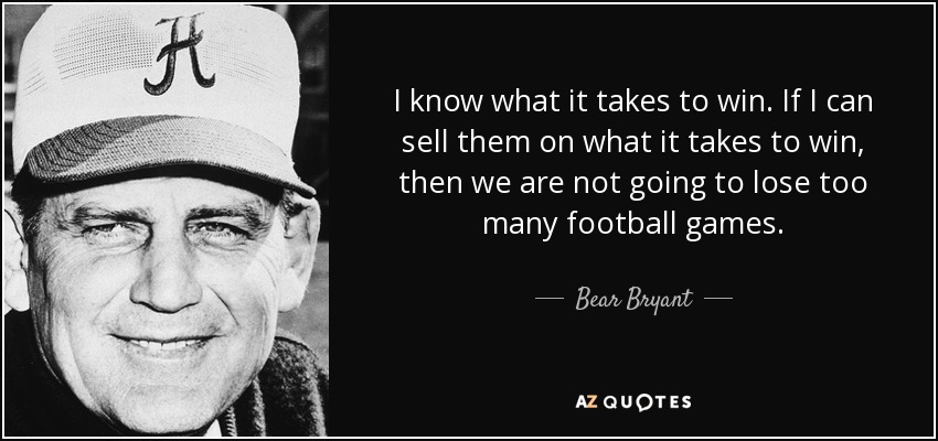 I know what it takes to win. If I can sell them on what it takes to win, then we are not going to lose too many football games. - Bear Bryant