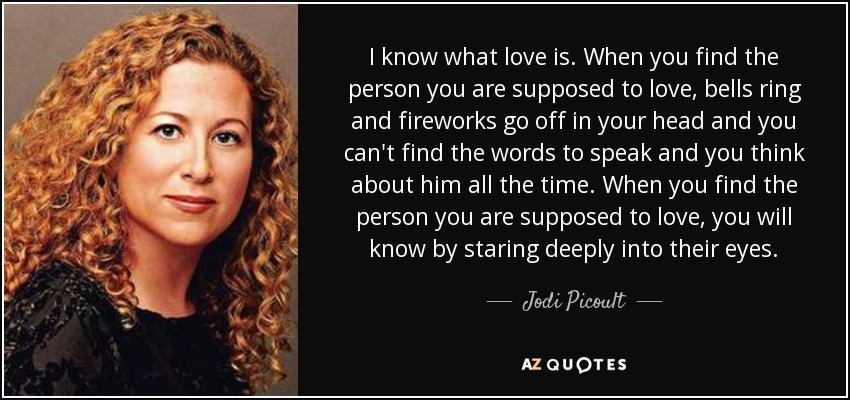 I know what love is. When you find the person you are supposed to love, bells ring and fireworks go off in your head and you can't find the words to speak and you think about him all the time. When you find the person you are supposed to love, you will know by staring deeply into their eyes. - Jodi Picoult