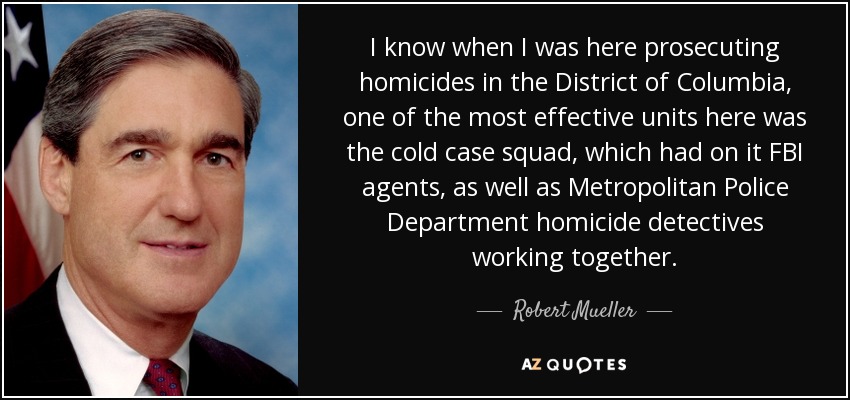 I know when I was here prosecuting homicides in the District of Columbia, one of the most effective units here was the cold case squad, which had on it FBI agents, as well as Metropolitan Police Department homicide detectives working together. - Robert Mueller