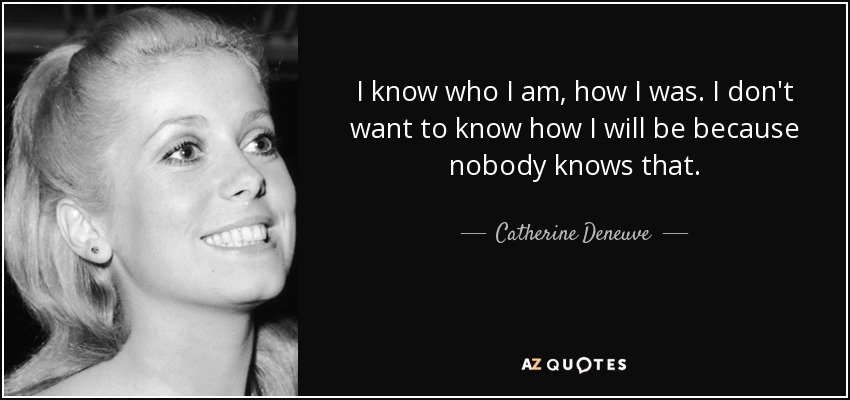 I know who I am, how I was. I don't want to know how I will be because nobody knows that. - Catherine Deneuve