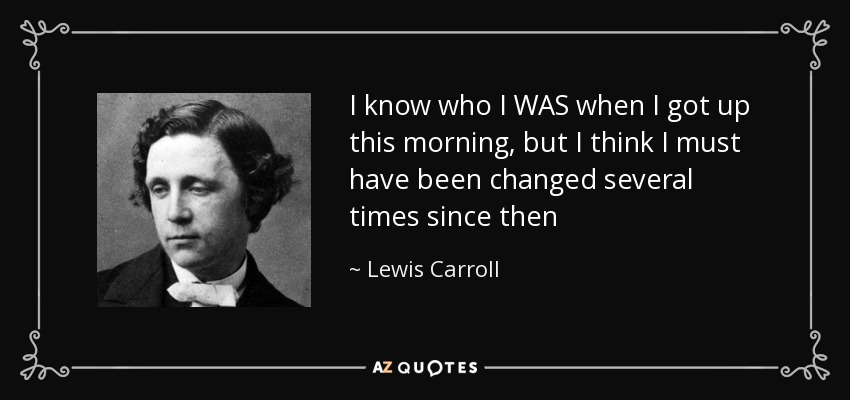 I know who I WAS when I got up this morning, but I think I must have been changed several times since then - Lewis Carroll