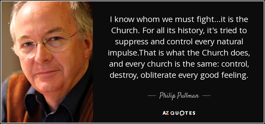 I know whom we must fight...it is the Church. For all its history, it's tried to suppress and control every natural impulse.That is what the Church does, and every church is the same: control, destroy, obliterate every good feeling. - Philip Pullman