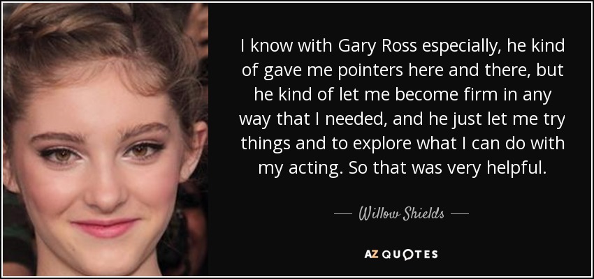I know with Gary Ross especially, he kind of gave me pointers here and there, but he kind of let me become firm in any way that I needed, and he just let me try things and to explore what I can do with my acting. So that was very helpful. - Willow Shields