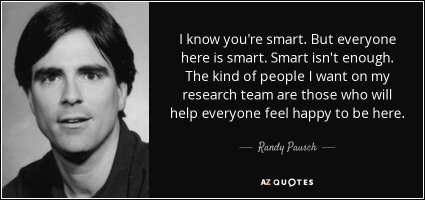 I know you're smart. But everyone here is smart. Smart isn't enough. The kind of people I want on my research team are those who will help everyone feel happy to be here. - Randy Pausch