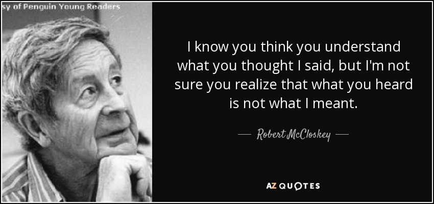 I know you think you understand what you thought I said, but I'm not sure you realize that what you heard is not what I meant. - Robert McCloskey