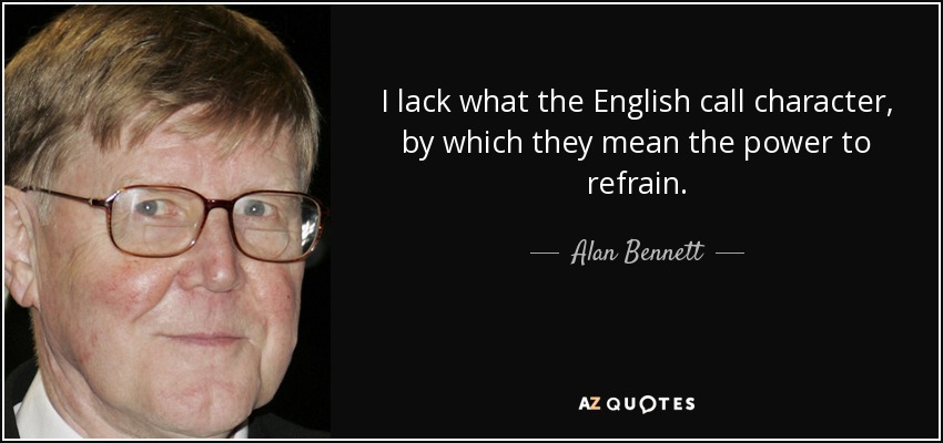 I lack what the English call character, by which they mean the power to refrain. - Alan Bennett