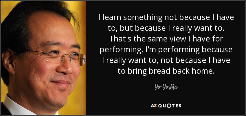 I learn something not because I have to, but because I really want to. That's the same view I have for performing. I'm performing because I really want to, not because I have to bring bread back home. - Yo-Yo Ma