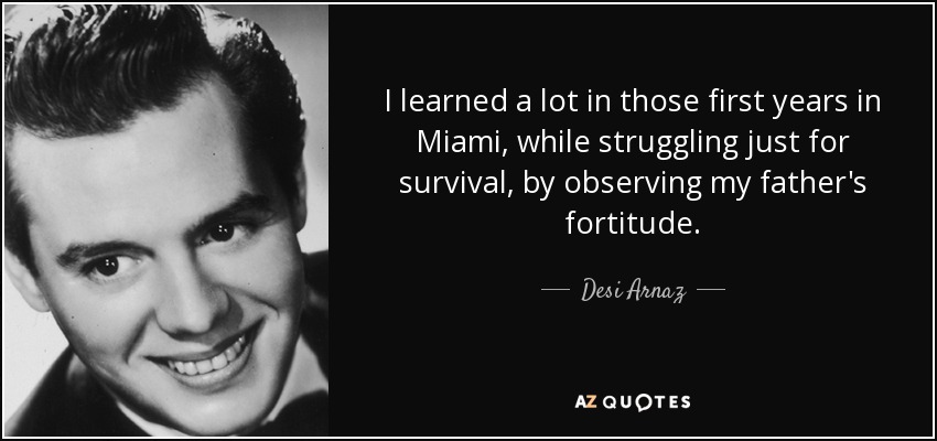 I learned a lot in those first years in Miami, while struggling just for survival, by observing my father's fortitude. - Desi Arnaz