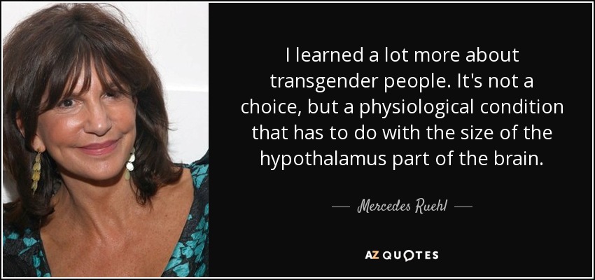 I learned a lot more about transgender people. It's not a choice, but a physiological condition that has to do with the size of the hypothalamus part of the brain. - Mercedes Ruehl
