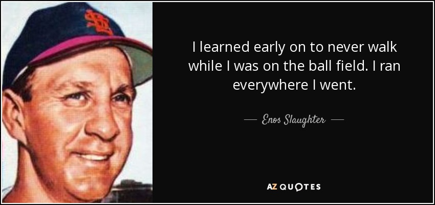 I learned early on to never walk while I was on the ball field. I ran everywhere I went. - Enos Slaughter