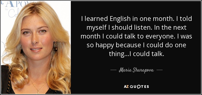 I learned English in one month. I told myself I should listen. In the next month I could talk to everyone. I was so happy because I could do one thing...I could talk. - Maria Sharapova