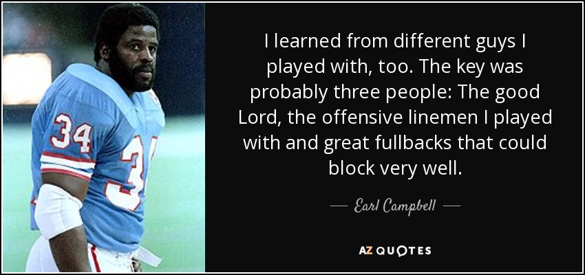 I learned from different guys I played with, too. The key was probably three people: The good Lord, the offensive linemen I played with and great fullbacks that could block very well. - Earl Campbell