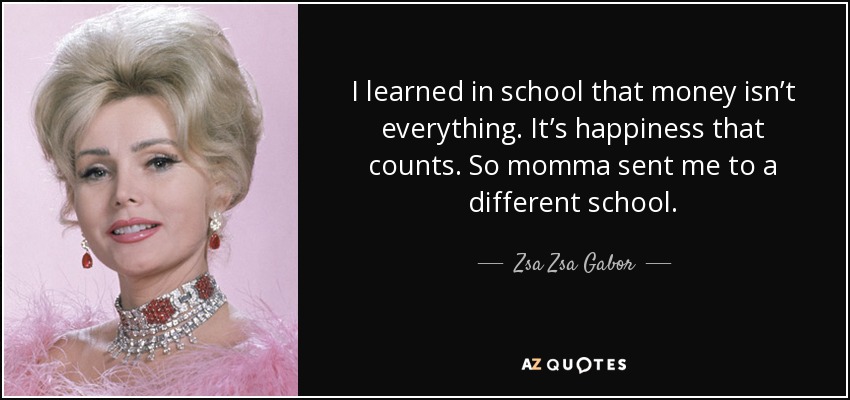 I learned in school that money isn’t everything. It’s happiness that counts. So momma sent me to a different school. - Zsa Zsa Gabor