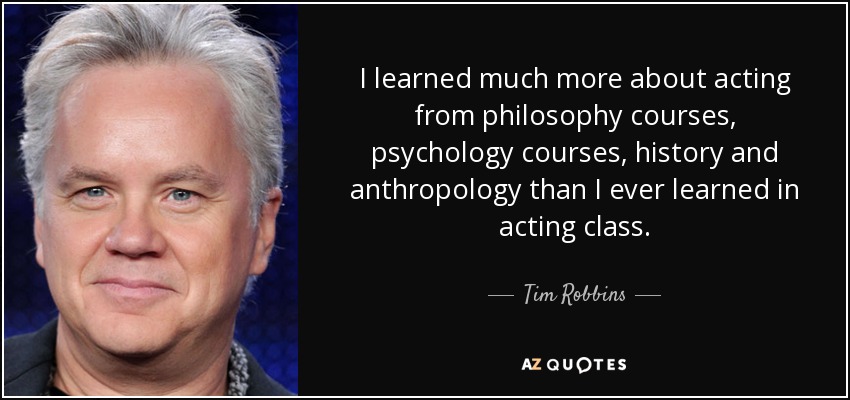 I learned much more about acting from philosophy courses, psychology courses, history and anthropology than I ever learned in acting class. - Tim Robbins