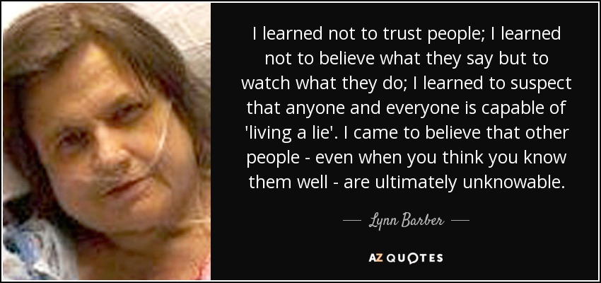 I learned not to trust people; I learned not to believe what they say but to watch what they do; I learned to suspect that anyone and everyone is capable of 'living a lie'. I came to believe that other people - even when you think you know them well - are ultimately unknowable. - Lynn Barber