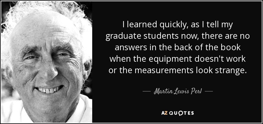 I learned quickly, as I tell my graduate students now, there are no answers in the back of the book when the equipment doesn't work or the measurements look strange. - Martin Lewis Perl