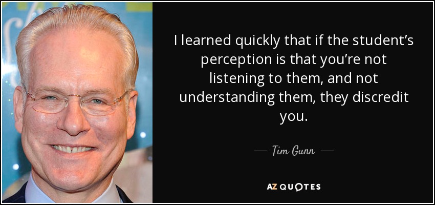 I learned quickly that if the student’s perception is that you’re not listening to them, and not understanding them, they discredit you. - Tim Gunn