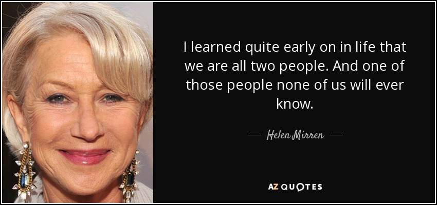 I learned quite early on in life that we are all two people. And one of those people none of us will ever know. - Helen Mirren