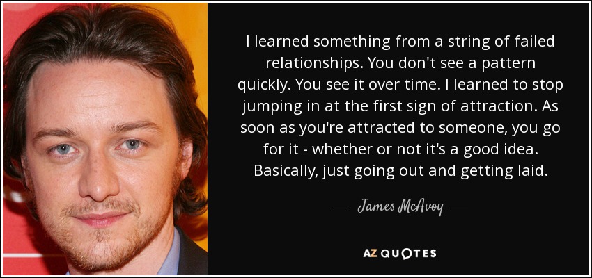 I learned something from a string of failed relationships. You don't see a pattern quickly. You see it over time. I learned to stop jumping in at the first sign of attraction. As soon as you're attracted to someone, you go for it - whether or not it's a good idea. Basically, just going out and getting laid. - James McAvoy