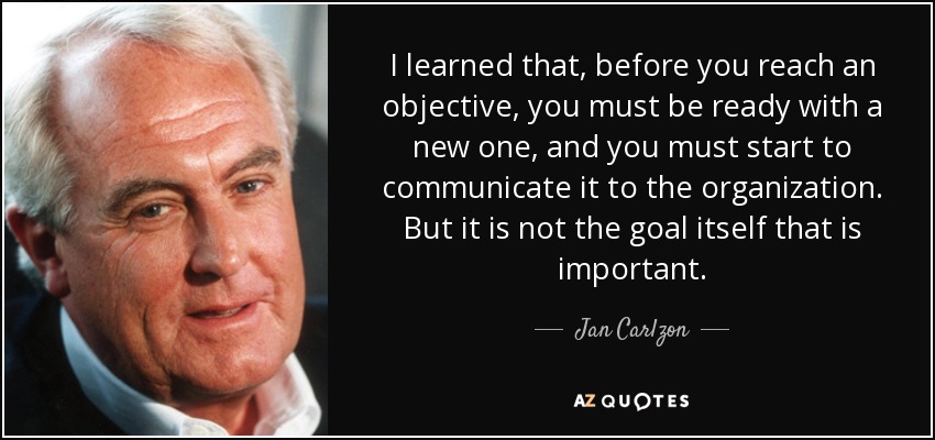 I learned that, before you reach an objective, you must be ready with a new one, and you must start to communicate it to the organization. But it is not the goal itself that is important. - Jan Carlzon