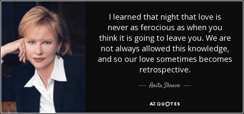 I learned that night that love is never as ferocious as when you think it is going to leave you. We are not always allowed this knowledge, and so our love sometimes becomes retrospective. - Anita Shreve