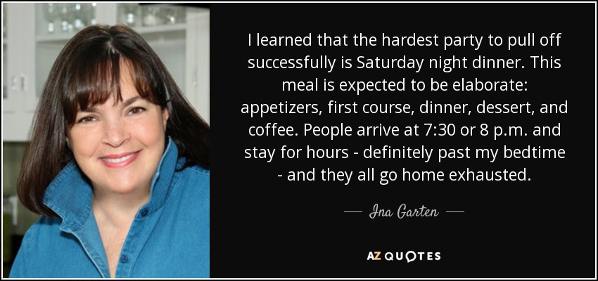 I learned that the hardest party to pull off successfully is Saturday night dinner. This meal is expected to be elaborate: appetizers, first course, dinner, dessert, and coffee. People arrive at 7:30 or 8 p.m. and stay for hours - definitely past my bedtime - and they all go home exhausted. - Ina Garten
