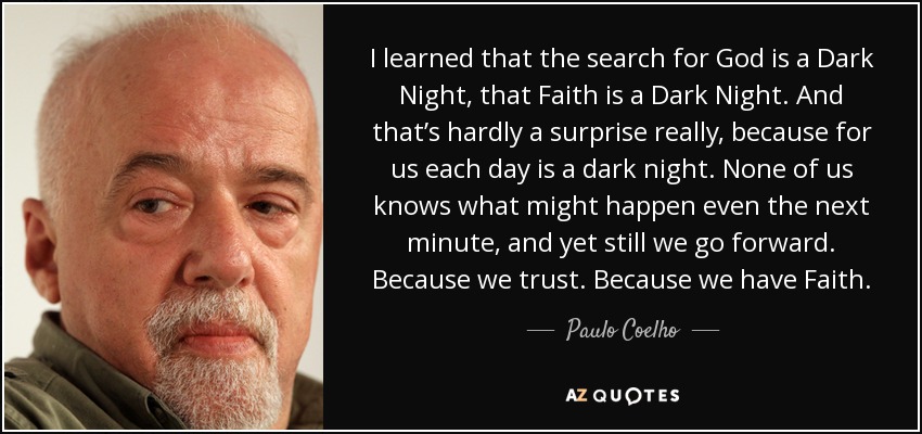 I learned that the search for God is a Dark Night, that Faith is a Dark Night. And that’s hardly a surprise really, because for us each day is a dark night. None of us knows what might happen even the next minute, and yet still we go forward. Because we trust. Because we have Faith. - Paulo Coelho