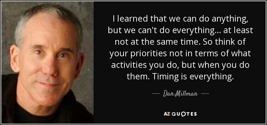 I learned that we can do anything, but we can't do everything... at least not at the same time. So think of your priorities not in terms of what activities you do, but when you do them. Timing is everything. - Dan Millman