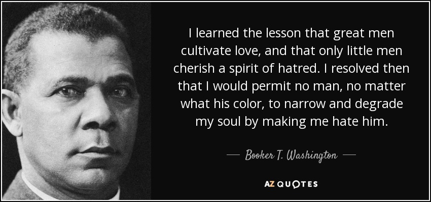 I learned the lesson that great men cultivate love, and that only little men cherish a spirit of hatred. I resolved then that I would permit no man, no matter what his color, to narrow and degrade my soul by making me hate him. - Booker T. Washington