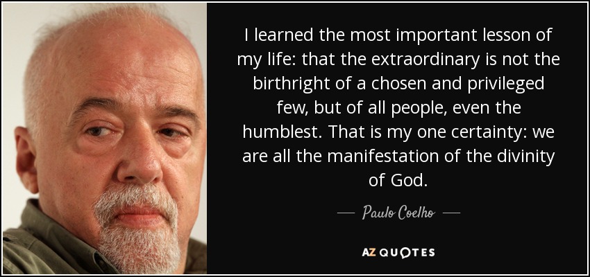 I learned the most important lesson of my life: that the extraordinary is not the birthright of a chosen and privileged few, but of all people, even the humblest. That is my one certainty: we are all the manifestation of the divinity of God. - Paulo Coelho