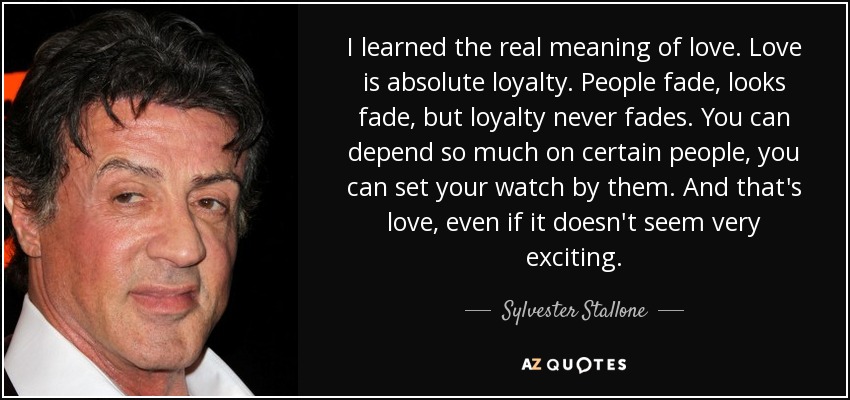 I learned the real meaning of love. Love is absolute loyalty. People fade, looks fade, but loyalty never fades. You can depend so much on certain people, you can set your watch by them. And that's love, even if it doesn't seem very exciting. - Sylvester Stallone