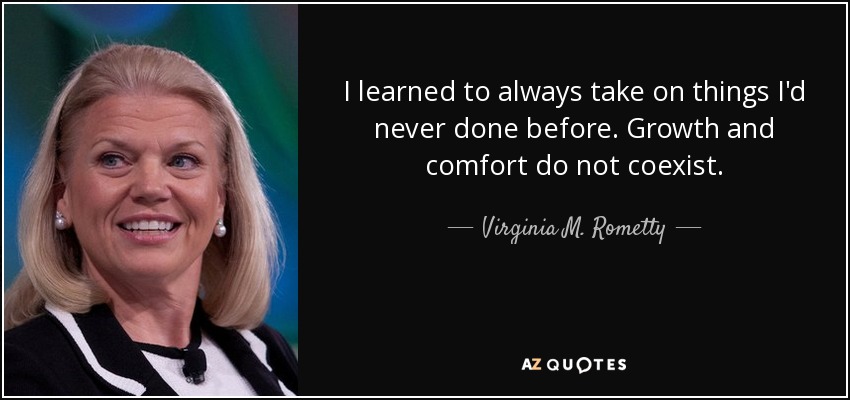 I learned to always take on things I'd never done before. Growth and comfort do not coexist. - Ginni Rometty