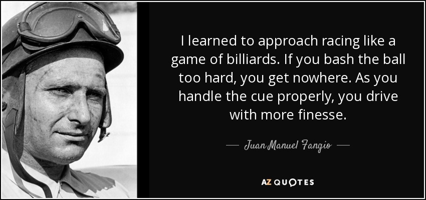 I learned to approach racing like a game of billiards. If you bash the ball too hard, you get nowhere. As you handle the cue properly, you drive with more finesse. - Juan Manuel Fangio