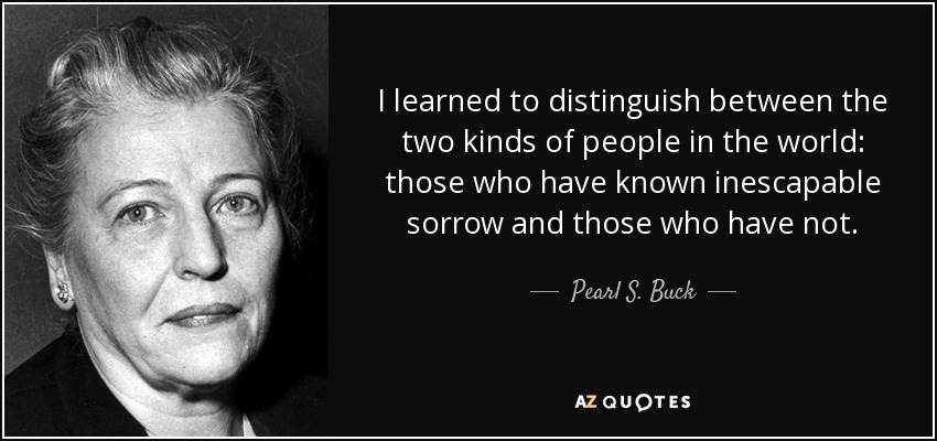 I learned to distinguish between the two kinds of people in the world: those who have known inescapable sorrow and those who have not. - Pearl S. Buck