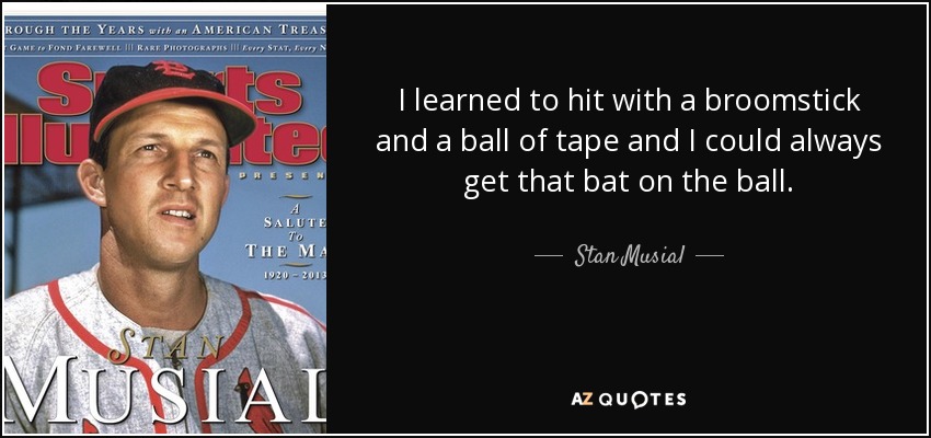 I learned to hit with a broomstick and a ball of tape and I could always get that bat on the ball. - Stan Musial