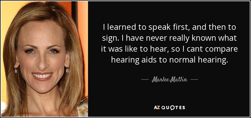 I learned to speak first, and then to sign. I have never really known what it was like to hear, so I cant compare hearing aids to normal hearing. - Marlee Matlin