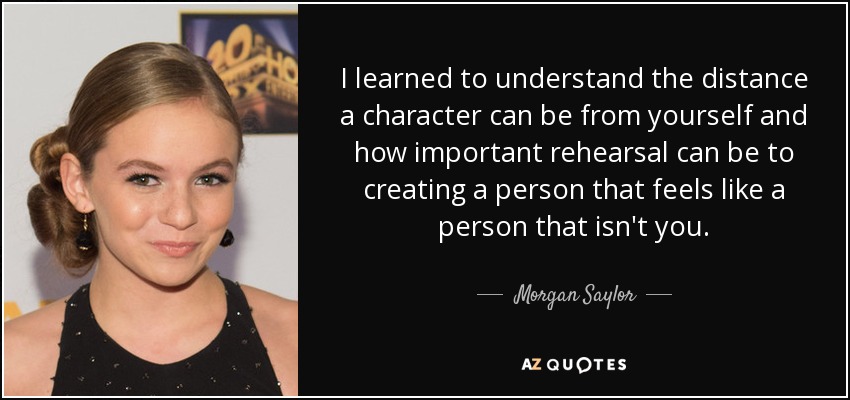 I learned to understand the distance a character can be from yourself and how important rehearsal can be to creating a person that feels like a person that isn't you. - Morgan Saylor