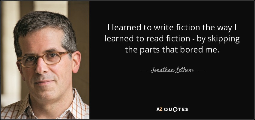 I learned to write fiction the way I learned to read fiction - by skipping the parts that bored me. - Jonathan Lethem