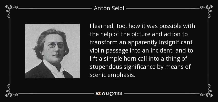 I learned, too, how it was possible with the help of the picture and action to transform an apparently insignificant violin passage into an incident, and to lift a simple horn call into a thing of stupendous significance by means of scenic emphasis. - Anton Seidl