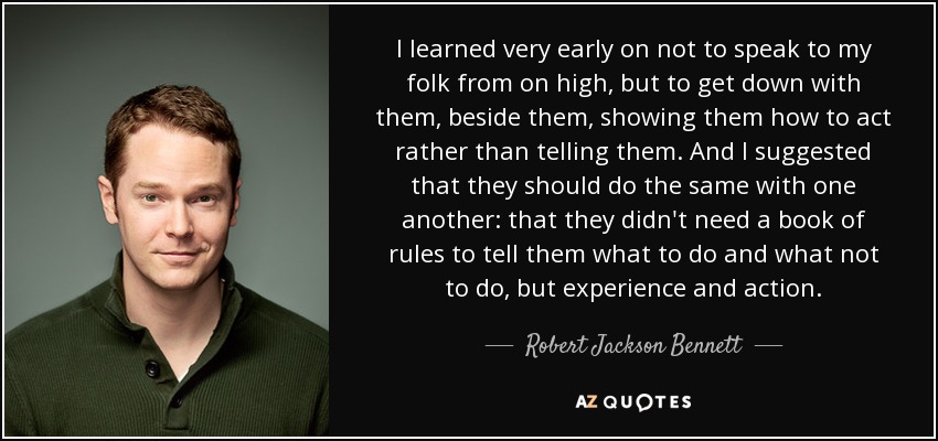 I learned very early on not to speak to my folk from on high, but to get down with them, beside them, showing them how to act rather than telling them. And I suggested that they should do the same with one another: that they didn't need a book of rules to tell them what to do and what not to do, but experience and action. - Robert Jackson Bennett