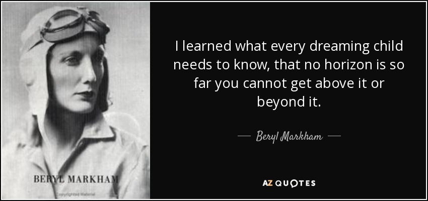 I learned what every dreaming child needs to know, that no horizon is so far you cannot get above it or beyond it. - Beryl Markham