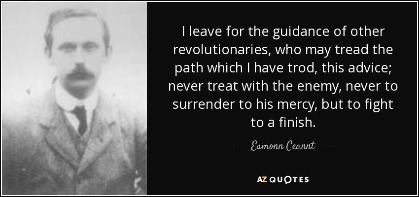 I leave for the guidance of other revolutionaries, who may tread the path which I have trod, this advice; never treat with the enemy, never to surrender to his mercy, but to fight to a finish. - Eamonn Ceannt