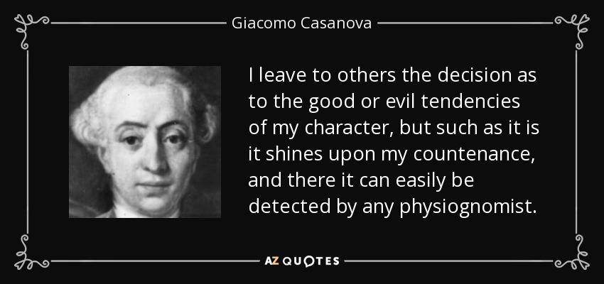 I leave to others the decision as to the good or evil tendencies of my character, but such as it is it shines upon my countenance, and there it can easily be detected by any physiognomist. - Giacomo Casanova