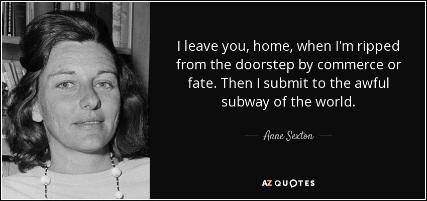 I leave you, home, when I'm ripped from the doorstep by commerce or fate. Then I submit to the awful subway of the world. - Anne Sexton